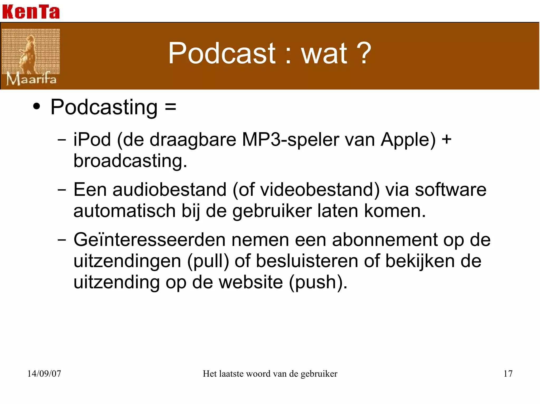 Podcast : wat ? Podcasting =  iPod (de draagbare MP3-speler van Apple) + broadcasting. Een audiobestand (of videobestand) via software automatisch bij de gebruiker laten komen. Geïnteresseerden nemen een abonnement op de uitzendingen (pull) of besluisteren of bekijken de uitzending op de website (push). 