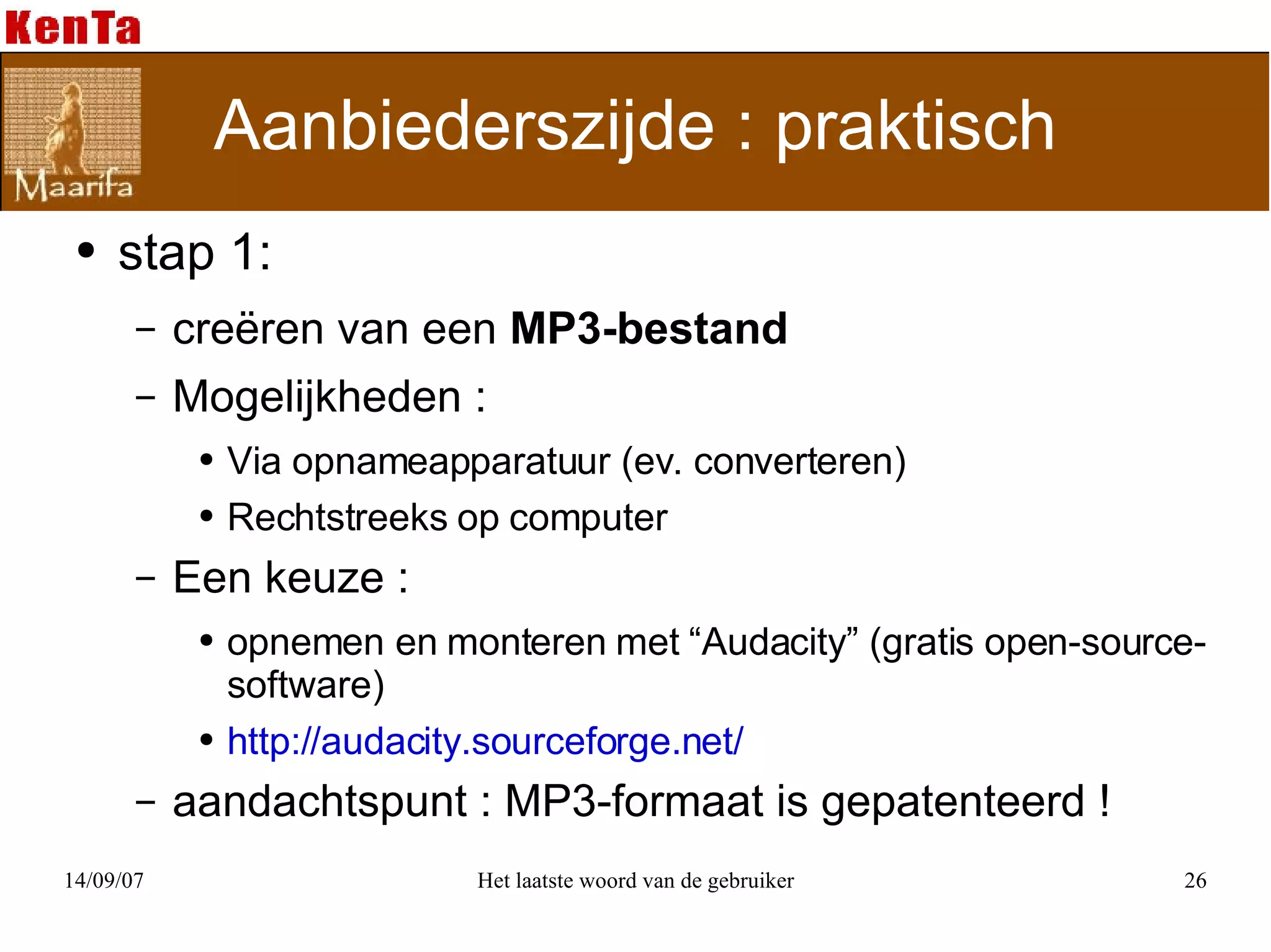 Aanbiederszijde : praktisch stap 1: creëren van een  MP3-bestand  Mogelijkheden : Via opnameapparatuur (ev. converteren) Rechtstreeks op computer Een keuze :  opnemen en monteren met “Audacity” (gratis open-source-software) http://audacity.sourceforge.net/ aandachtspunt : MP3-formaat is gepatenteerd ! 