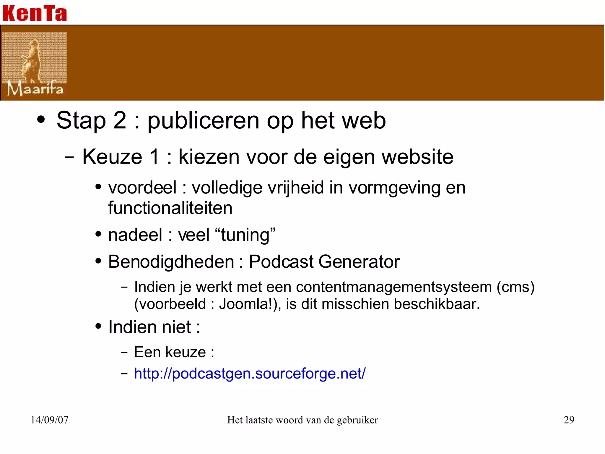 Stap 2 : publiceren op het web Keuze 1 : kiezen voor de eigen website voordeel : volledige vrijheid in vormgeving en functionaliteiten nadeel : veel “tuning” Benodigdheden : Podcast Generator  Indien je werkt met een contentmanagementsysteem (cms) (voorbeeld : Joomla!), is dit misschien beschikbaar. Indien niet : Een keuze :  http://podcastgen.sourceforge.net/ 