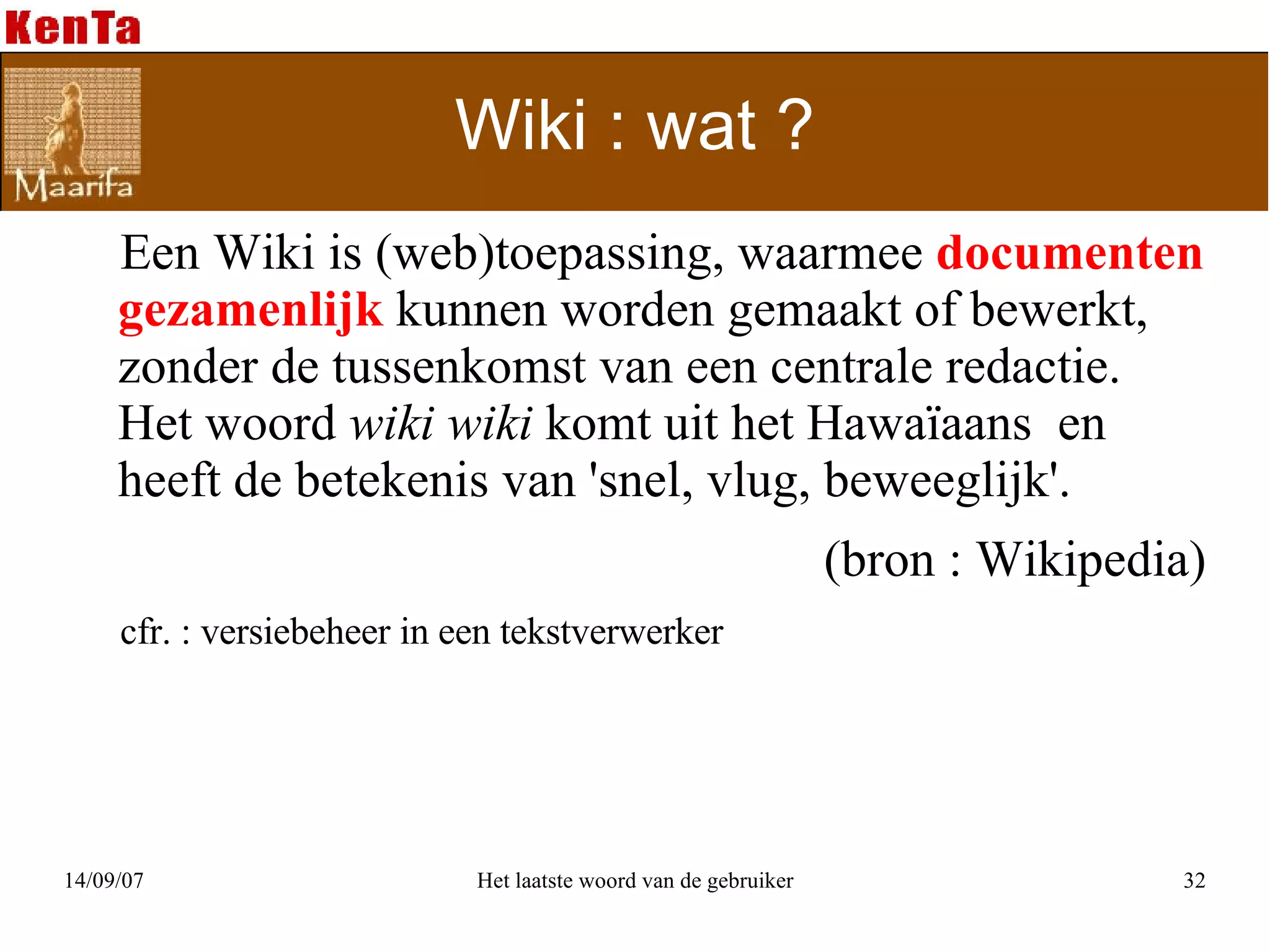 Wiki : wat ? Een Wiki is (web)toepassing, waarmee  documenten   gezamenlijk  kunnen worden gemaakt of bewerkt, zonder de tussenkomst van een centrale redactie.  Het woord  wiki wiki  komt uit het Hawaïaans  en heeft de betekenis van 'snel, vlug, beweeglijk'.  (bron : Wikipedia) cfr. : versiebeheer in een tekstverwerker 