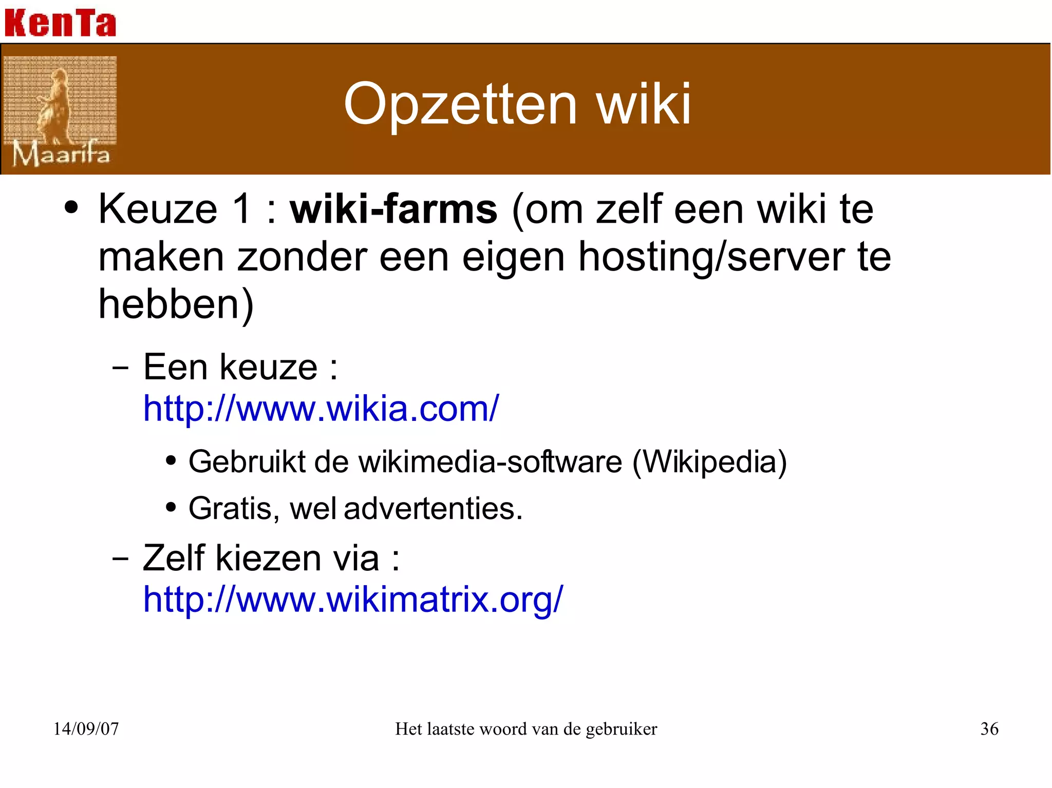 Opzetten wiki  Keuze 1 :  wiki-farms  (om zelf een wiki te maken zonder een eigen hosting/server te hebben) Een keuze :  http://www.wikia.com/ Gebruikt de wikimedia-software (Wikipedia) Gratis, wel advertenties.  Zelf kiezen via :  http://www.wikimatrix.org/ 