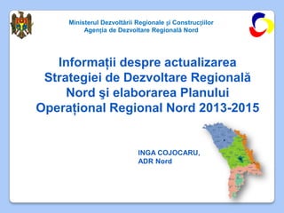 Ministerul Dezvoltării Regionale și Construcțiilor
          Agenția de Dezvoltare Regională Nord




   Informaţii despre actualizarea
 Strategiei de Dezvoltare Regională
     Nord şi elaborarea Planului
Operaţional Regional Nord 2013-2015


                            INGA COJOCARU,
                            ADR Nord
 