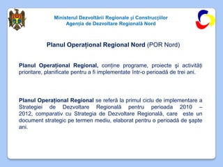 Ministerul Dezvoltării Regionale și Construcțiilor
                   Agenția de Dezvoltare Regională Nord



           Planul Operaţional Regional Nord (POR Nord)


Planul Operaţional Regional, conţine programe, proiecte şi activităţi
prioritare, planificate pentru a fi implementate într-o perioadă de trei ani.




Planul Operaţional Regional se referă la primul ciclu de implementare a
Strategiei de Dezvoltare Regională pentru perioada 2010 –
2012, comparativ cu Strategia de Dezvoltare Regională, care este un
document strategic pe termen mediu, elaborat pentru o perioadă de şapte
ani.
 