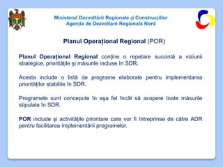 Ministerul Dezvoltării Regionale și Construcțiilor
                   Agenția de Dezvoltare Regională Nord


                  Planul Operaţional Regional (POR)

Planul Operaţional Regional conţine o repetare succintă a viziunii
strategice, priorităţile şi măsurile incluse în SDR.

Acesta include o listă de programe elaborate pentru implementarea
priorităţilor stabilite în SDR.

Programele sunt concepute în aşa fel încât să acopere toate măsurile
stipulate în SDR.

POR include şi activităţile prioritare care vor fi întreprinse de către ADR
pentru facilitarea implementării programelor.
 