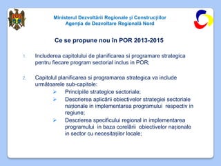 Ministerul Dezvoltării Regionale și Construcțiilor
                 Agenția de Dezvoltare Regională Nord


             Ce se propune nou în POR 2013-2015

1.   Includerea capitolului de planificarea si programare strategica
     pentru fiecare program sectorial inclus in POR;

2.   Capitolul planificarea si programarea strategica va include
     următoarele sub-capitole:
             Principiile strategice sectoriale;
             Descrierea aplicării obiectivelor strategiei sectoriale
                  naționale in implementarea programului respectiv in
                  regiune;
             Descrierea specificului regional in implementarea
                  programului in baza corelării obiectivelor naționale
                  in sector cu necesitaților locale;
 