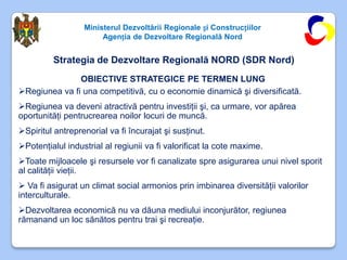 Ministerul Dezvoltării Regionale și Construcțiilor
                       Agenția de Dezvoltare Regională Nord


         Strategia de Dezvoltare Regională NORD (SDR Nord)
               OBIECTIVE STRATEGICE PE TERMEN LUNG
Regiunea va fi una competitivă, cu o economie dinamică şi diversificată.
Regiunea va deveni atractivă pentru investiţii şi, ca urmare, vor apărea
oportunităţi pentrucrearea noilor locuri de muncă.
Spiritul antreprenorial va fi încurajat şi susţinut.
Potenţialul industrial al regiunii va fi valorificat la cote maxime.
Toate mijloacele şi resursele vor fi canalizate spre asigurarea unui nivel sporit
al calităţii vieţii.
 Va fi asigurat un climat social armonios prin imbinarea diversităţii valorilor
interculturale.
Dezvoltarea economică nu va dăuna mediului inconjurător, regiunea
rămanand un loc sănătos pentru trai şi recreaţie.
 