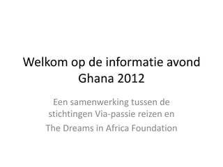 Welkom op de informatie avond Ghana 2012 Een samenwerking tussen de stichtingen Via-passie reizen en  The Dreams in Africa Foundation 