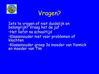 Vragen?
Iets te vragen of niet duidelijk en
belangrijk? Vraag het de juf
•Het liefst na schooltijd
•Klassenouder niet voor problemen of
klachten
•Klassenouder groep 3a moeder van Yannick
en moeder van Tim
 