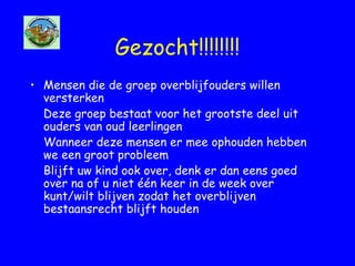 Gezocht!!!!!!!!
• Mensen die de groep overblijfouders willen
versterken
Deze groep bestaat voor het grootste deel uit
ouders van oud leerlingen
Wanneer deze mensen er mee ophouden hebben
we een groot probleem
Blijft uw kind ook over, denk er dan eens goed
over na of u niet één keer in de week over
kunt/wilt blijven zodat het overblijven
bestaansrecht blijft houden
 