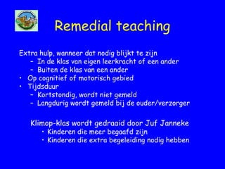 Remedial teaching
Extra hulp, wanneer dat nodig blijkt te zijn
– In de klas van eigen leerkracht of een ander
– Buiten de klas van een ander
• Op cognitief of motorisch gebied
• Tijdsduur
– Kortstondig, wordt niet gemeld
– Langdurig wordt gemeld bij de ouder/verzorger
Klimop-klas wordt gedraaid door Juf Janneke
• Kinderen die meer begaafd zijn
• Kinderen die extra begeleiding nodig hebben
 