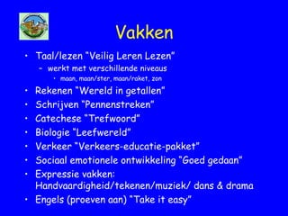 Vakken
• Taal/lezen “Veilig Leren Lezen”
– werkt met verschillende niveaus
• maan, maan/ster, maan/raket, zon
• Rekenen “Wereld in getallen”
• Schrijven “Pennenstreken”
• Catechese “Trefwoord”
• Biologie “Leefwereld”
• Verkeer “Verkeers-educatie-pakket”
• Sociaal emotionele ontwikkeling “Goed gedaan”
• Expressie vakken:
Handvaardigheid/tekenen/muziek/ dans & drama
• Engels (proeven aan) “Take it easy”
 