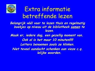 Extra informatie
betreffende lezen
Belangrijk véél voor te lezen thuis en regelmatigBelangrijk véél voor te lezen thuis en regelmatig
boekjes op niveau uit de bibliotheekboekjes op niveau uit de bibliotheek samensamen tete
lezenlezen..
Maak er, iedere dag, een gezellig moment van.Maak er, iedere dag, een gezellig moment van.
Ook al is het maar 10 minuten!!!!!Ook al is het maar 10 minuten!!!!!
Letters benoemen zoals ze klinken.Letters benoemen zoals ze klinken.
Niet teveel aandacht schenken aan vieze c.q.Niet teveel aandacht schenken aan vieze c.q.
lelijke woorden.lelijke woorden.
 