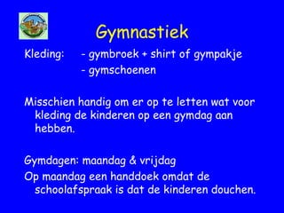 Gymnastiek
Kleding: - gymbroek + shirt of gympakje
- gymschoenen
Misschien handig om er op te letten wat voor
kleding de kinderen op een gymdag aan
hebben.
Gymdagen: maandag & vrijdag
Op maandag een handdoek omdat de
schoolafspraak is dat de kinderen douchen.
 