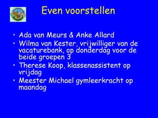Even voorstellen
• Ada van Meurs & Anke Allard
• Wilma van Kester, vrijwilliger van de
vacaturebank, op donderdag voor de
beide groepen 3
• Therese Koop, klassenassistent op
vrijdag
• Meester Michael gymleerkracht op
maandag
 