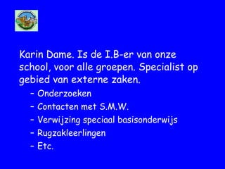 Karin Dame. Is de I.B-er van onze
school, voor alle groepen. Specialist op
gebied van externe zaken.
– Onderzoeken
– Contacten met S.M.W.
– Verwijzing speciaal basisonderwijs
– Rugzakleerlingen
– Etc.
 