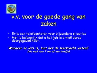 v.v. voor de goede gang van
zaken
• Er is een telefoonketen voor bijzondere situaties
• Het is belangrijk dat u het juiste e-mail adres
doorgegeven hebt.
Wanneer er iets is, laat het de leerkracht weten!!Wanneer er iets is, laat het de leerkracht weten!!
(Via mail voor 7 uur of een briefje)(Via mail voor 7 uur of een briefje)
 