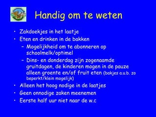 Handig om te weten
• Zakdoekjes in het laatje
• Eten en drinken in de bakken
– Mogelijkheid om te abonneren op
schoolmelk/optimel
– Dins- en donderdag zijn zogenaamde
gruitdagen, de kinderen mogen in de pauze
alleen groente en/of fruit eten (bakjes a.u.b. zo
beperkt/klein mogelijk)
• Alleen het hoog nodige in de laatjes
• Geen onnodige zaken meenemen
• Eerste half uur niet naar de w.c
 