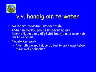 v.v. handig om te weten
• Na iedere vakantie luizencontrole
• Indien nodig krijgen de kinderen na een
leerstofkern een veilig&vlot boekje mee naar huis
om te oefenen
• Nagekeken werk
– Niet alles wordt door de leerkracht nagekeken,
maar wel gecheckt!!
 