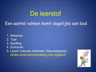 De leerstof
Een aantal vakken komt dagelijks aan bod
1. Rekenen
2. Taal
3. Spelling
4. Schrijven
5. Lezen (nieuwe methode: Nieuwsbegrip)
straks korte kennismaking met digibord
 