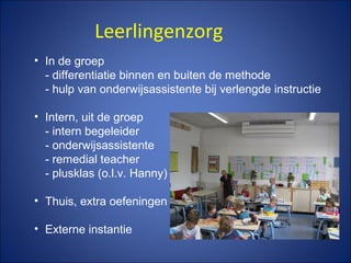 Leerlingenzorg
• In de groep
- differentiatie binnen en buiten de methode
- hulp van onderwijsassistente bij verlengde instructie
• Intern, uit de groep
- intern begeleider
- onderwijsassistente
- remedial teacher
- plusklas (o.l.v. Hanny)
• Thuis, extra oefeningen
• Externe instantie
 