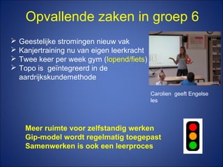 Opvallende zaken in groep 6
 Geestelijke stromingen nieuw vak
 Kanjertraining nu van eigen leerkracht
 Twee keer per week gym (lopend/fiets)
 Topo is geïntegreerd in de
aardrijkskundemethode
Meer ruimte voor zelfstandig werken
Gip-model wordt regelmatig toegepast
Samenwerken is ook een leerproces
Carolien geeft Engelse
les
 