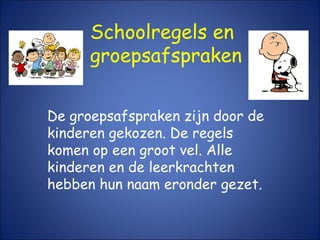 Schoolregels en
groepsafspraken
De groepsafspraken zijn door de
kinderen gekozen. De regels
komen op een groot vel. Alle
kinderen en de leerkrachten
hebben hun naam eronder gezet.
 