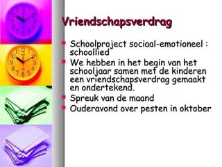Vriendschapsverdrag






Schoolproject sociaal-emotioneel :
schoollied
We hebben in het begin van het
schooljaar samen met de kinderen
een vriendschapsverdrag gemaakt
en ondertekend.
Spreuk van de maand
Ouderavond over pesten in oktober

 