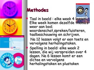 Methodes




Taal in beeld : elke week 4 lessen.
Elke week komen dezelfde thema’s
weer aan bod;
woordenschat,spreken/luisteren,
taalbeschouwing en schrijven.
Na 12 lessen volgt er een toets en
vervolgens herhalingstaken.
Spelling in beeld: elke week 2
lessen, die wij verspreiden over 4
dagen. Na 6 lessen komt er een
dictee en vervolgens
herhalingstaken en plustaken

 