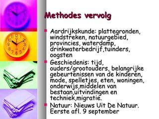 Methodes vervolg






Aardrijkskunde: plattegronden,
windstreken, natuurgebied,
provincies, waterdamp,
drinkwaterbedrijf,tuinders,
oogsten
Geschiedenis: tijd,
ouders/grootouders, belangrijke
gebeurtenissen van de kinderen,
mode, spelletjes, eten, woningen,
onderwijs,middelen van
bestaan,uitvindingen en
techniek,migratie.
Natuur: Nieuws Uit De Natuur.
Eerste afl. 9 september

 