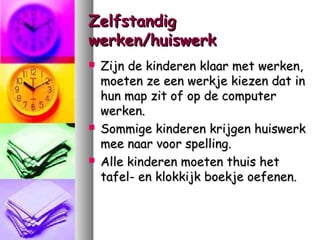 Zelfstandig
werken/huiswerk






Zijn de kinderen klaar met werken,
moeten ze een werkje kiezen dat in
hun map zit of op de computer
werken.
Sommige kinderen krijgen huiswerk
mee naar voor spelling.
Alle kinderen moeten thuis het
tafel- en klokkijk boekje oefenen.

 