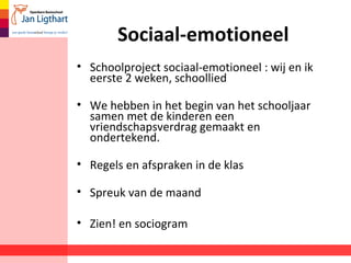 Sociaal-emotioneel 
• Schoolproject sociaal-emotioneel : wij en ik 
eerste 2 weken, schoollied 
• We hebben in het begin van het schooljaar 
samen met de kinderen een 
vriendschapsverdrag gemaakt en 
ondertekend. 
• Regels en afspraken in de klas 
• Spreuk van de maand 
• Zien! en sociogram 
 