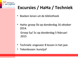 Excursies / HaHa / Techniek 
• Boeken lenen uit de bibliotheek 
• HaHa: groep 5b op donderdag 16 oktober 
2014. 
Groep 5a/ 5c op donderdag 5 februari 
2015 
• Techniek: ongeveer 8 lessen in het jaar. 
• Tekenlessen: kunstjuf 
 