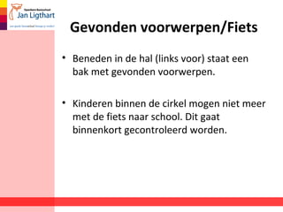Gevonden voorwerpen/Fiets 
• Beneden in de hal (links voor) staat een 
bak met gevonden voorwerpen. 
• Kinderen binnen de cirkel mogen niet meer 
met de fiets naar school. Dit gaat 
binnenkort gecontroleerd worden. 
 