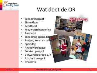Wat doet de OR 
• Schoolfotograaf 
• Sinterklaas 
• Kerstfeest 
• Nieuwjaarshappening 
• Paasfeest 
• Schoolreis groep 3/6 
• Project, kunst en cultuur 
• Sportdag 
• Avondvierdaagse 
• Survival groep 7 
• Verwendag groep 1/2 
• Afscheid groep 8 
• Decoratie 
16-09-14 Presentatie OR obs Jan Ligthart 21 
 