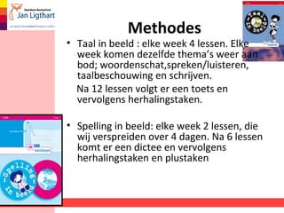 Methodes 
• Taal in beeld : elke week 4 lessen. Elke 
week komen dezelfde thema’s weer aan 
bod; woordenschat,spreken/luisteren, 
taalbeschouwing en schrijven. 
Na 12 lessen volgt er een toets en 
vervolgens herhalingstaken. 
• Spelling in beeld: elke week 2 lessen, die 
wij verspreiden over 4 dagen. Na 6 lessen 
komt er een dictee en vervolgens 
herhalingstaken en plustaken 
 