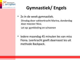Gymnastiek/ Engels
• 2x in de week gymnastiek.
Dinsdag door vakleerkracht Marina, donderdag
door meester Nico.
Let op: gymkleding en schoenen
• Iedere maandag 45 minuten les van miss
Fiona. Leerkracht geeft daarnaast les uit
methode Backpack.
 