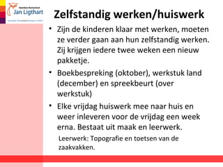 Zelfstandig werken/huiswerk
• Zijn de kinderen klaar met werken, moeten
ze verder gaan aan hun zelfstandig werken.
Zij krijgen iedere twee weken een nieuw
pakketje.
• Boekbespreking (oktober), werkstuk land
(december) en spreekbeurt (over
werkstuk)
• Elke vrijdag huiswerk mee naar huis en
weer inleveren voor de vrijdag een week
erna. Bestaat uit maak en leerwerk.
Leerwerk: Topografie en toetsen van de
zaakvakken.
 