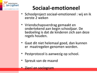Sociaal-emotioneel
• Schoolproject sociaal-emotioneel : wij en ik
eerste 2 weken
• Vriendschapsverdrag gemaakt en
ondertekend aan begin schooljaar. De
bedoeling is dat de kinderen zich aan deze
regels houden.
• Gaat dit niet helemaal goed, dan kunnen
er maatregelen genomen worden.
• Pestprotocol is aanwezig op school.
• Spreuk van de maand
• Zien! en sociogram
 