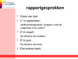 rapportgesprekken
• 3 keer per jaar
• 1ste
in september:
welbevindengesprek. Vergeet u niet de
vragenlijst in te vullen?
• 2de
in maart:
Na afname cito midden.
• 3de
in juni:
Na afname cito eind.
• Cito entree toets
 
