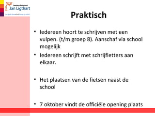 Praktisch
• Iedereen hoort te schrijven met een
vulpen. (t/m groep 8). Aanschaf via school
mogelijk
• Iedereen schrijft met schrijfletters aan
elkaar.
• Het plaatsen van de fietsen naast de
school
• 7 oktober vindt de officiële opening plaats
 