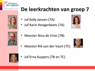 De leerkrachten van groep 7
• Juf Kelly Jansen (7A)
• Juf Karin Hoogerbeets (7A)
• Meester Nico de Vries (7B)
• Meester Rik van der Vaart (7C)
• Juf Erna Kuypers (7B en 7C)
 
