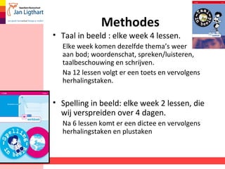 Methodes
• Taal in beeld : elke week 4 lessen.
Elke week komen dezelfde thema’s weer
aan bod; woordenschat, spreken/luisteren,
taalbeschouwing en schrijven.
Na 12 lessen volgt er een toets en vervolgens
herhalingstaken.
• Spelling in beeld: elke week 2 lessen, die
wij verspreiden over 4 dagen.
Na 6 lessen komt er een dictee en vervolgens
herhalingstaken en plustaken
 