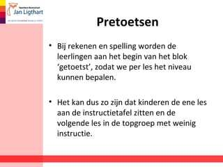 Pretoetsen
• Bij rekenen en spelling worden de
leerlingen aan het begin van het blok
‘getoetst’, zodat we per les het niveau
kunnen bepalen.
• Het kan dus zo zijn dat kinderen de ene les
aan de instructietafel zitten en de
volgende les in de topgroep met weinig
instructie.
 