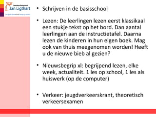 • Schrijven in de basisschool
• Lezen: De leerlingen lezen eerst klassikaal
een stukje tekst op het bord. Dan aantal
leerlingen aan de instructietafel. Daarna
lezen de kinderen in hun eigen boek. Mag
ook van thuis meegenomen worden! Heeft
u de nieuwe bieb al gezien?
• Nieuwsbegrip xl: begrijpend lezen, elke
week, actualiteit. 1 les op school, 1 les als
huiswerk (op de computer)
• Verkeer: jeugdverkeerskrant, theoretisch
verkeersexamen
 