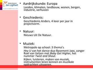 • Aardrijkskunde: Europa
Landen, klimaten, landbouw, wonen, bergen,
industrie, verhuizen
• Geschiedenis:
Geschiedenis Anders. 4 keer per jaar in
projectvorm.
• Natuur:
Nieuws Uit De Natuur.
• Muziek:
Metropole op school: 3 thema’s
Hey U van het dance-duo Basement Jaxx, zanger
Roel van Velzen met Baby Get Higher, het
nummer Twist and Shout.
Kijken, luisteren, maken van muziek,
instrumenten leren kennen en muzikale
opdrachten uitvoeren.
 