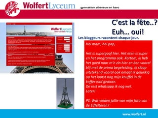 www.wolfert.nl C’est la fête..? Euh… oui! Les bloggeurs racontent chaque jour. Hoi mam, hoi pap, Het is supergaaf hier. Het eten is super en het programma ook. Kortom, ik heb het goed naar m’n zin hier en ben vooral blij met de prima begeleiding. Ik slaap uitstekend vooral ook omdat ik gelukkig op het laatst nog mijn knuffel in de koffer had gedaan.  De rest whatsapp ik nog wel. Later! PS. Wat vinden jullie van mijn foto van de Eiffeltoren? gymnasium atheneum en havo 