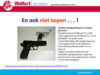   En ook  niet kopen  . . . !   www.wolfert.nl http://www.wetboek-online.nl/jurisprudentie/ljnAZ3033.html   Honderd speelgoedwapens in beslag genomen Gepubliceerd op 24 februari 11, 17:44 Laatst bijgewerkt op 24 februari 11, 21:13 ALKMAAR - De politie heeft donderdagmiddag 100 speelgoedwapens in beslag genomen bij de Alkmaarse internetfeestartikelenwinkel Fun-en-Feest.nl.  Volgens de politie worden bij veel overvallen speelgoedwapens gebruikt. Daarom rust er een verbod op de verkoop van dit soort speelgoed.   gymnasium atheneum en havo 