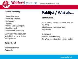 www.wolfert.nl Paklijst / Wat als… Verdun = camping Slaapzak/Kussen Eventueel lakenset Kaplaarzen Slippers Warme kleding (laagjes) Handdoek(en) Persoonlijke verzorging Parijs = hotel Wandelschoenen Rugzak(je) Vuilniszak/Plastic zak voor vuile kleding; natte kleding en kaplaarzen Noodsituaties Ouder neemt contact op met school via dhr Wind School neemt contact op met begeleiders. Omgekeerd:  Beleider belt dhr Wind;  Dhr Wind neemt contact op met ouders gymnasium atheneum en havo 
