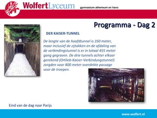 Programma - Dag 2 www.wolfert.nl Eind van de dag naar Parijs De lengte van de hoofdtunnel is 350 meter, maar inclusief de zijtakken en de afdaling van de verbindingstunnel is er in totaal 455 meter gang gegraven. De drie tunnels achter elkaar gerekend (Ortlieb-Kaiser-Verbindungstunnel) zorgden voor 800 meter overdekte passage voor de troepen.  DER KAISER-TUNNEL gymnasium atheneum en havo 