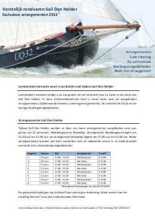 Lemsteraken Sensatie | Klantrelaties boeien, binden en behouden | Frits Strating: 06-53991671
Lemsteraken Sensatie vaart u vorstelijk rond tijdens Sail Den Helder
Lemsteraken Sensatie nodigt u en uw gasten uit om exclusief mee te varen in de vloot van
Sail Den Helder. In deze informatiebrochure kunt u meer lezen over de aangeboden
arrangementen, bijbehorende tarieven, cateringarrangementen, de Lemsteraak UQ32 en de
overige boekingsmogelijkheden.
Arrangementen Sail Den Helder
Tijdens Sail Den Helder worden er door ons twee arrangementen aangeboden voor een
groep van 12 personen: Waddengoud en Marsdiep. Arrangement Waddengoud begint om
11.00 uur tot 15.00 uur en arrangement Marsdiep begint om 17.00 uur tot 22.00 uur. Beide
arrangementen worden vier keer aanboden mits er voldoende animo is. In onderstaande
overzicht ziet u de boekingsmogelijkheden.
Dagdeel Datum Tijd Arrangement Tarief*
1 20 juni 11.00 - 15.00 Waddengoud € 2490
2 20 juni 17.00 - 22.00 Marsdiep € 3120
3 21 juni 11.00 - 15.00 Waddengoud € 2490
4 21 juni 17.00 - 22.00 Marsdiep € 3120
5 22 juni 11.00 - 15.00 Waddengoud € 2490
6 22 juni 17.00 - 22.00 Marsdiep € 3120
7 23 juni 11.00 - 15.00 Waddengoud € 2490
8 23 juni 17.00 - 22.00 Marsdiep € 3120
*Bovengenoemde bedragen zijn inclusief 21% BTW.
De genoemde bedragen zijn inclusief luxe catering en bediening. Meer weten over de
invulling hiervan? Lees dan onderstaande informatie.
Vorstelijk rondvaren Sail Den Helder
Exclusieve arrangementen 2013
Arrangementen
Luxe catering
De Lemsteraak
Boekingsmogelijkheden
Boek een arrangement
 